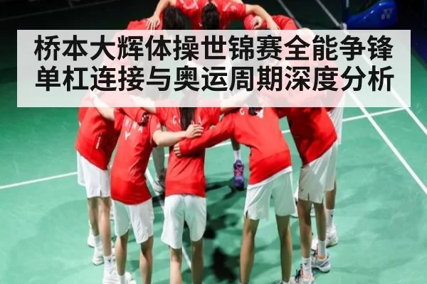 桥本大辉体操世锦赛全能争锋 单杠连接与奥运周期深度分析